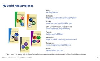 My Social Media Presence
Blog*:
ibm.co/Pearson
LinkedIn:
https://www.linkedin.com/in/az990tony
Books:
www.lulu.com/spotlight/990_tony
IBM Expert Network on Slideshare:
www.slideshare.net/az990tony
Twitter:
twitter.com/az990tony
Facebook:
www.facebook.com/tony.pearson.16121
Instagram:
www.instagram.com/az990tony/
Email:
tpearson@us.ibm.com
* Not a typo. This is short URL for https://www.ibm.com/developerworks/mydeveloperworks/blogs/InsideSystemStorage/
IBM Systems Technical University © Copyright IBM Corporation 2019 44
 