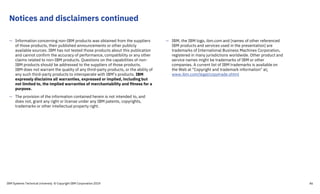 Notices and disclaimers continued
— Information concerning non-IBM products was obtained from the suppliers
of those products, their published announcements or other publicly
available sources. IBM has not tested those products about this publication
and cannot confirm the accuracy of performance, compatibility or any other
claims related to non-IBM products. Questions on the capabilities of non-
IBM products should be addressed to the suppliers of those products.
IBM does not warrant the quality of any third-party products, or the ability of
any such third-party products to interoperate with IBM’s products. IBM
expressly disclaims all warranties, expressed or implied, including but
not limited to, the implied warranties of merchantability and fitness for a
purpose.
— The provision of the information contained herein is not intended to, and
does not, grant any right or license under any IBM patents, copyrights,
trademarks or other intellectual property right.
— IBM, the IBM logo, ibm.com and [names of other referenced
IBM products and services used in the presentation] are
trademarks of International Business Machines Corporation,
registered in many jurisdictions worldwide. Other product and
service names might be trademarks of IBM or other
companies. A current list of IBM trademarks is available on
the Web at "Copyright and trademark information" at:
www.ibm.com/legal/copytrade.shtml
IBM Systems Technical University © Copyright IBM Corporation 2019 46
 