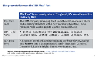 This presentation uses the IBM Plex™ font
IBM Plex™ is our new typeface. It’s global, it’s versatile and it’s
distinctly IBM.
IBM Plex
Sans
The IBM company is freeing itself from the cold, modernist cliché
and replacing Helvetica with a new corporate typeface. Also
replaces Arial, Calibri, Lucida Grande, Trebuchet, etc.
IBM Plex
Mono
A little something for developers. Replaces
Courier New, Letter Gothic, Lucida Console, etc.
IBM Plex
Serif
A hybrid of the third kind (combining the best of Plex, Bodoni,
and Janson into a contemporary serif). Replaces Cambria,
Garamond, Lucida Bright, Times New Roman, etc.
IBM Plex is freely available as TrueType and OpenType at: https://github.com/IBM/plex/releases
and looks consistently good across Windows, Linux and Mac
IBM Systems Technical University © Copyright IBM Corporation 2019 47
 