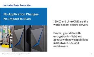 Unrivaled Data Protection
—No Application Changes
—No Impact to SLAs
IBM Z and LinuxONE are the
world’s most secure servers
Protect your data with
encryption in-flight and
at-rest with new capabilities
in hardware, OS, and
middleware.
IBM Systems Technical University © Copyright IBM Corporation 2019 6
 