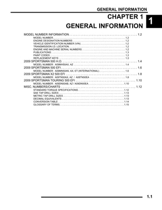 GENERAL INFORMATION
1.1
CHAPTER 1
GENERAL INFORMATION
1
MODEL NUMBER INFORMATION . . . . . . . . . . . . . . . . . . . . . . . . . . . . . . . . . . . . . . . . . . 1.2
MODEL NUMBER. . . . . . . . . . . . . . . . . . . . . . . . . . . . . . . . . . . . . . . . . . . . . . . . . . . . . . . 1.2
ENGINE DESIGNATION NUMBERS . . . . . . . . . . . . . . . . . . . . . . . . . . . . . . . . . . . . . . . . 1.2
VEHICLE IDENTIFICATION NUMBER (VIN). . . . . . . . . . . . . . . . . . . . . . . . . . . . . . . . . . 1.2
TRANSMISSION I.D. LOCATION. . . . . . . . . . . . . . . . . . . . . . . . . . . . . . . . . . . . . . . . . . . 1.2
ENGINE AND MACHINE SERIAL NUMBERS . . . . . . . . . . . . . . . . . . . . . . . . . . . . . . . . . 1.2
PUBLICATIONS . . . . . . . . . . . . . . . . . . . . . . . . . . . . . . . . . . . . . . . . . . . . . . . . . . . . . . . . 1.3
PAINT CODES . . . . . . . . . . . . . . . . . . . . . . . . . . . . . . . . . . . . . . . . . . . . . . . . . . . . . . . . . 1.3
REPLACEMENT KEYS . . . . . . . . . . . . . . . . . . . . . . . . . . . . . . . . . . . . . . . . . . . . . . . . . . 1.3
2009 SPORTSMAN 500 H.O. . . . . . . . . . . . . . . . . . . . . . . . . . . . . . . . . . . . . . . . . . . . . . . 1.4
MODEL NUMBER: A09MH50AX, AZ . . . . . . . . . . . . . . . . . . . . . . . . . . . . . . . . . . . . . . . 1.4
2009 SPORTSMAN 500 EFI . . . . . . . . . . . . . . . . . . . . . . . . . . . . . . . . . . . . . . . . . . . . . . . 1.6
MODEL NUMBER: A09MN50AN, AX, ET (INTERNATIONAL). . . . . . . . . . . . . . . . . . . . 1.6
2009 SPORTSMAN X2 500 EFI . . . . . . . . . . . . . . . . . . . . . . . . . . . . . . . . . . . . . . . . . . . . 1.8
MODEL NUMBER: A09TN50AX, AZ / A08TN50EA . . . . . . . . . . . . . . . . . . . . . . . . . . . 1.8
2009 SPORTSMAN TOURING 500 EFI . . . . . . . . . . . . . . . . . . . . . . . . . . . . . . . . . . . . . 1.10
MODEL NUMBER: A09DN50AB, AZ / A09DN50EA . . . . . . . . . . . . . . . . . . . . . . . . . . . 1.10
MISC. NUMBERS/CHARTS . . . . . . . . . . . . . . . . . . . . . . . . . . . . . . . . . . . . . . . . . . . . . . 1.12
STANDARD TORQUE SPECIFICATIONS. . . . . . . . . . . . . . . . . . . . . . . . . . . . . . . . . . . 1.12
SAE TAP DRILL SIZES . . . . . . . . . . . . . . . . . . . . . . . . . . . . . . . . . . . . . . . . . . . . . . . . . 1.13
METRIC TAP DRILL SIZES . . . . . . . . . . . . . . . . . . . . . . . . . . . . . . . . . . . . . . . . . . . . . . 1.13
DECIMAL EQUIVALENTS . . . . . . . . . . . . . . . . . . . . . . . . . . . . . . . . . . . . . . . . . . . . . . . 1.13
CONVERSION TABLE . . . . . . . . . . . . . . . . . . . . . . . . . . . . . . . . . . . . . . . . . . . . . . . . . . 1.14
GLOSSARY OF TERMS. . . . . . . . . . . . . . . . . . . . . . . . . . . . . . . . . . . . . . . . . . . . . . . . . 1.15
 