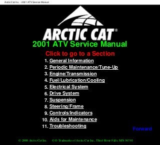 2001 ATV Service Manual
Click to go to a Section
1. General Information
2. Periodic Maintenance/Tune-Up
3. Engine/Transmission
4. Fuel/Lubrication/Cooling
5. Electrical System
6. Drive System
7. Suspension
8. Steering/Frame
9. Controls/Indicators
10. Aids for Maintenance
11. Troubleshooting
© 2000 Arctic Cat Inc. © ® Tradmarks of Arctic Cat Inc., Thief River Falls, MN 56701
Arctic Cat Inc. - 2001 ATV Service Manual
file:///K|/CATPUB/CDMANUAL/2001/ATV-SERV/INTERACT/Atvindex.htm [5/6/2000 11:11:55 AM]
Forward
 