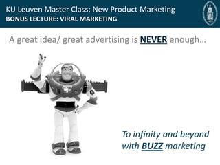 Bryan Cassady Guest Professor, Bryan@fast-bridge.com
KU Leuven Master Class: New Product Marketing
BONUS LECTURE: VIRAL MARKETING
A great idea/ great advertising is NEVER enough…
To infinity and beyond
with BUZZ marketing
 
