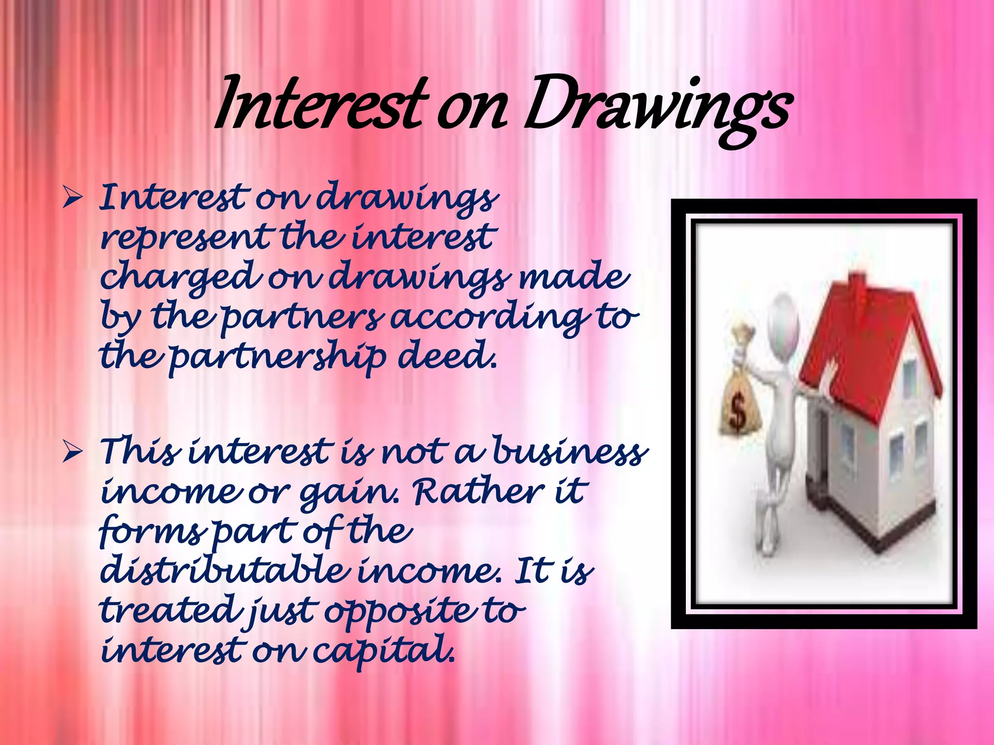 Interest on Drawings
 Interest on drawings
represent the interest
charged on drawings made
by the partners according to
the partnership deed.
 This interest is not a business
income or gain. Rather it
forms part of the
distributable income. It is
treated just opposite to
interest on capital.
 