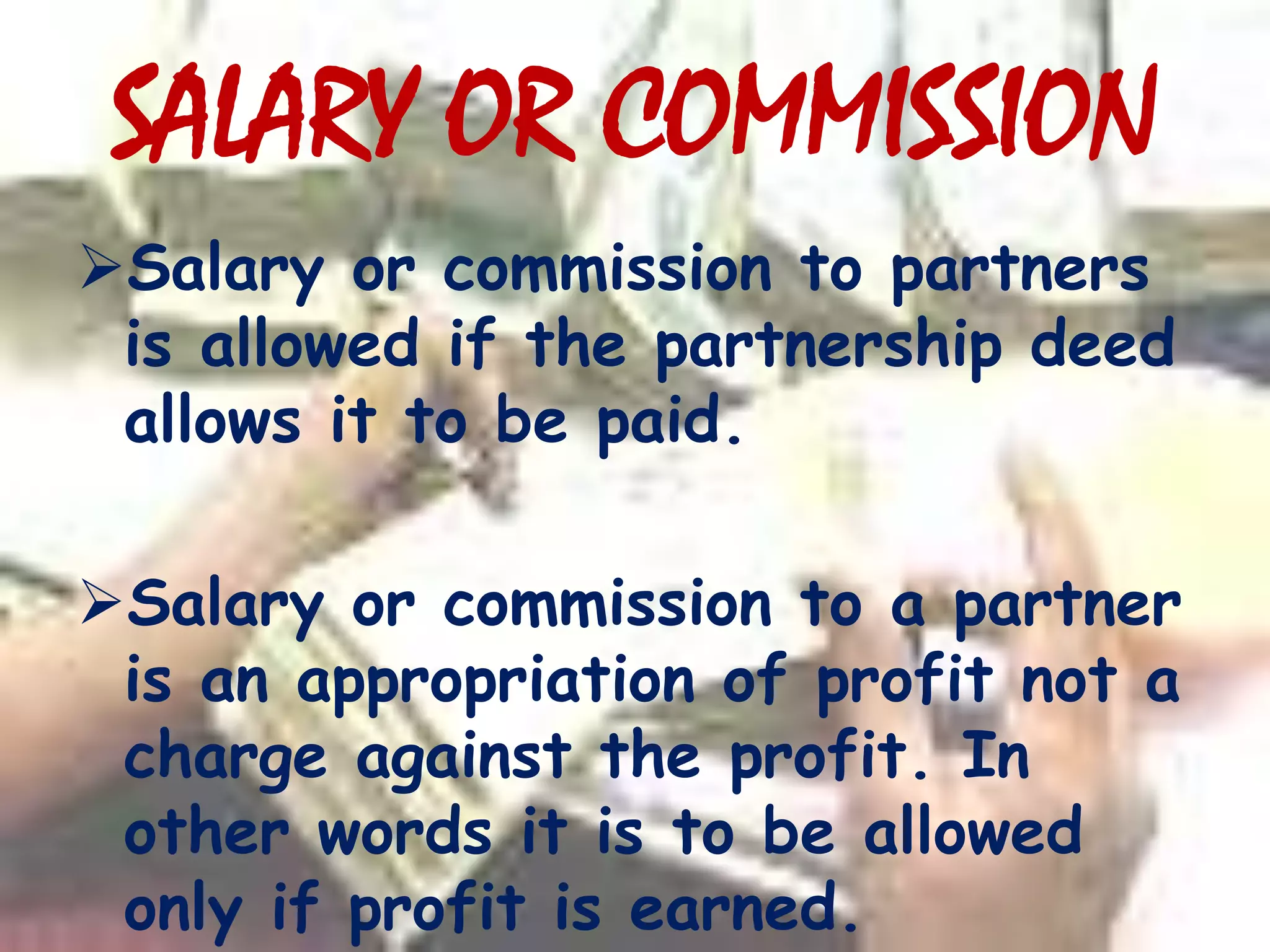 SALARY OR COMMISSION
Salary or commission to partners
is allowed if the partnership deed
allows it to be paid.
Salary or commission to a partner
is an appropriation of profit not a
charge against the profit. In
other words it is to be allowed
only if profit is earned.
 