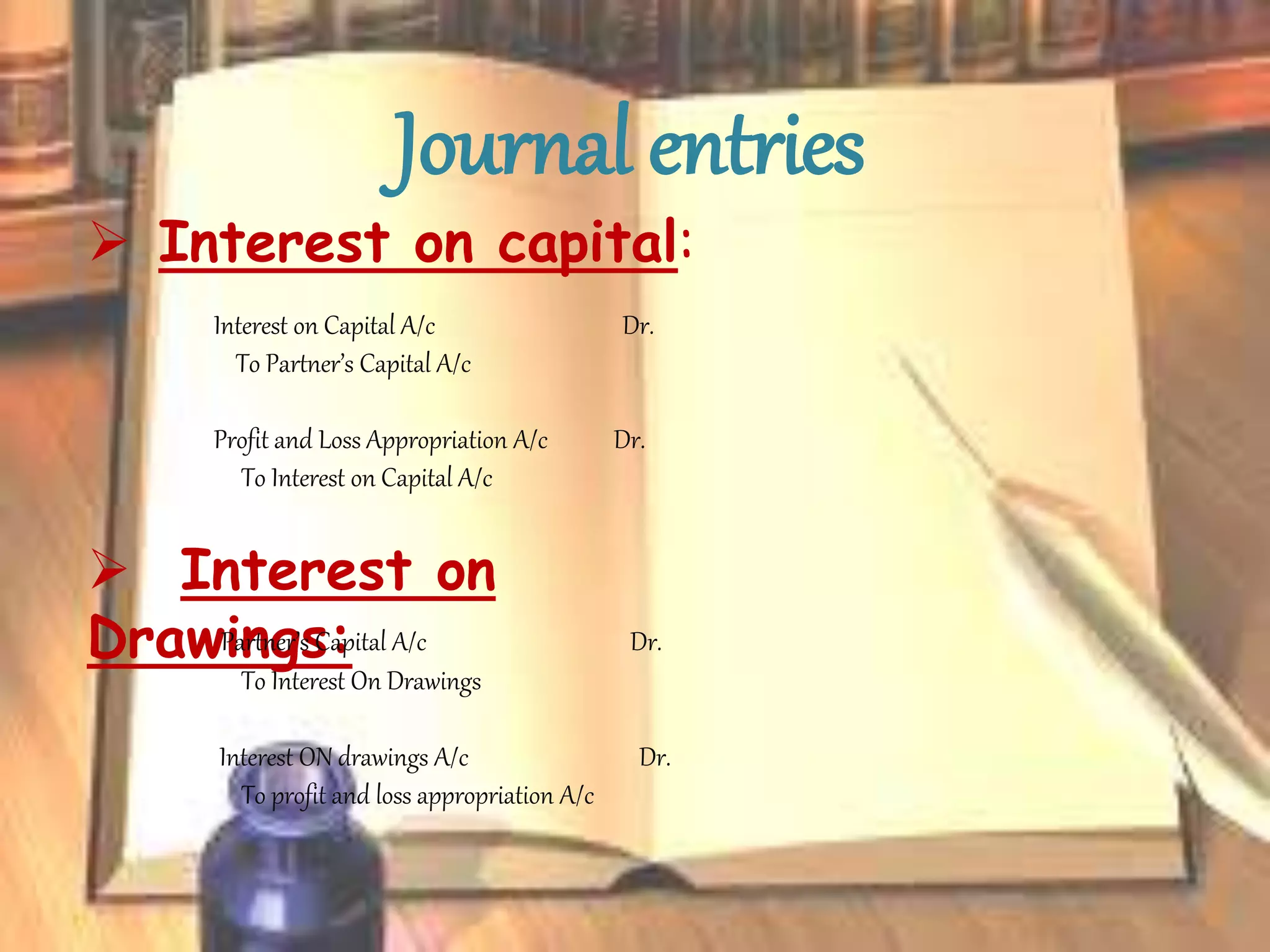 Journal entries
 Interest on capital:
Interest on Capital A/c Dr.
To Partner’s Capital A/c
Profit and Loss Appropriation A/c Dr.
To Interest on Capital A/c
 Interest on
Drawings:Partner’s Capital A/c Dr.
To Interest On Drawings
Interest ON drawings A/c Dr.
To profit and loss appropriation A/c
 
