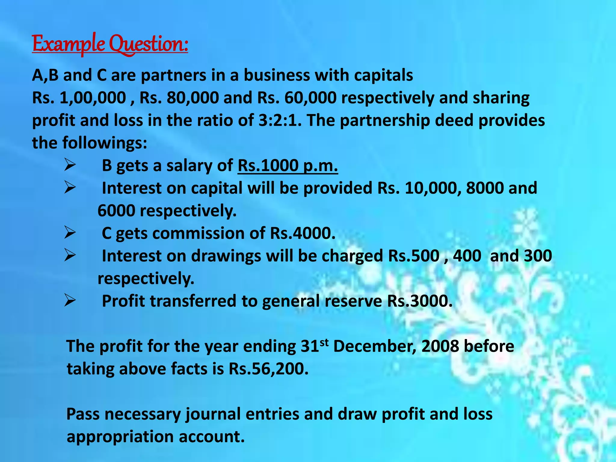ExampleQuestion:
A,B and C are partners in a business with capitals
Rs. 1,00,000 , Rs. 80,000 and Rs. 60,000 respectively and sharing
profit and loss in the ratio of 3:2:1. The partnership deed provides
the followings:
 B gets a salary of Rs.1000 p.m.
 Interest on capital will be provided Rs. 10,000, 8000 and
6000 respectively.
 C gets commission of Rs.4000.
 Interest on drawings will be charged Rs.500 , 400 and 300
respectively.
 Profit transferred to general reserve Rs.3000.
The profit for the year ending 31st December, 2008 before
taking above facts is Rs.56,200.
Pass necessary journal entries and draw profit and loss
appropriation account.
 