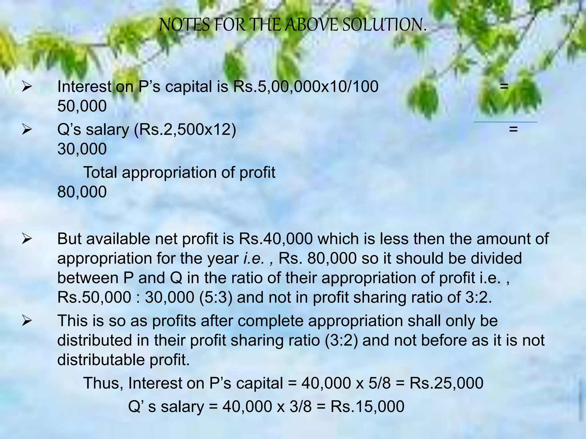 NOTES FOR THE ABOVE SOLUTION.
 Interest on P’s capital is Rs.5,00,000x10/100 =
50,000
 Q’s salary (Rs.2,500x12) =
30,000
Total appropriation of profit
80,000
 But available net profit is Rs.40,000 which is less then the amount of
appropriation for the year i.e. , Rs. 80,000 so it should be divided
between P and Q in the ratio of their appropriation of profit i.e. ,
Rs.50,000 : 30,000 (5:3) and not in profit sharing ratio of 3:2.
 This is so as profits after complete appropriation shall only be
distributed in their profit sharing ratio (3:2) and not before as it is not
distributable profit.
Thus, Interest on P’s capital = 40,000 x 5/8 = Rs.25,000
Q’ s salary = 40,000 x 3/8 = Rs.15,000
 