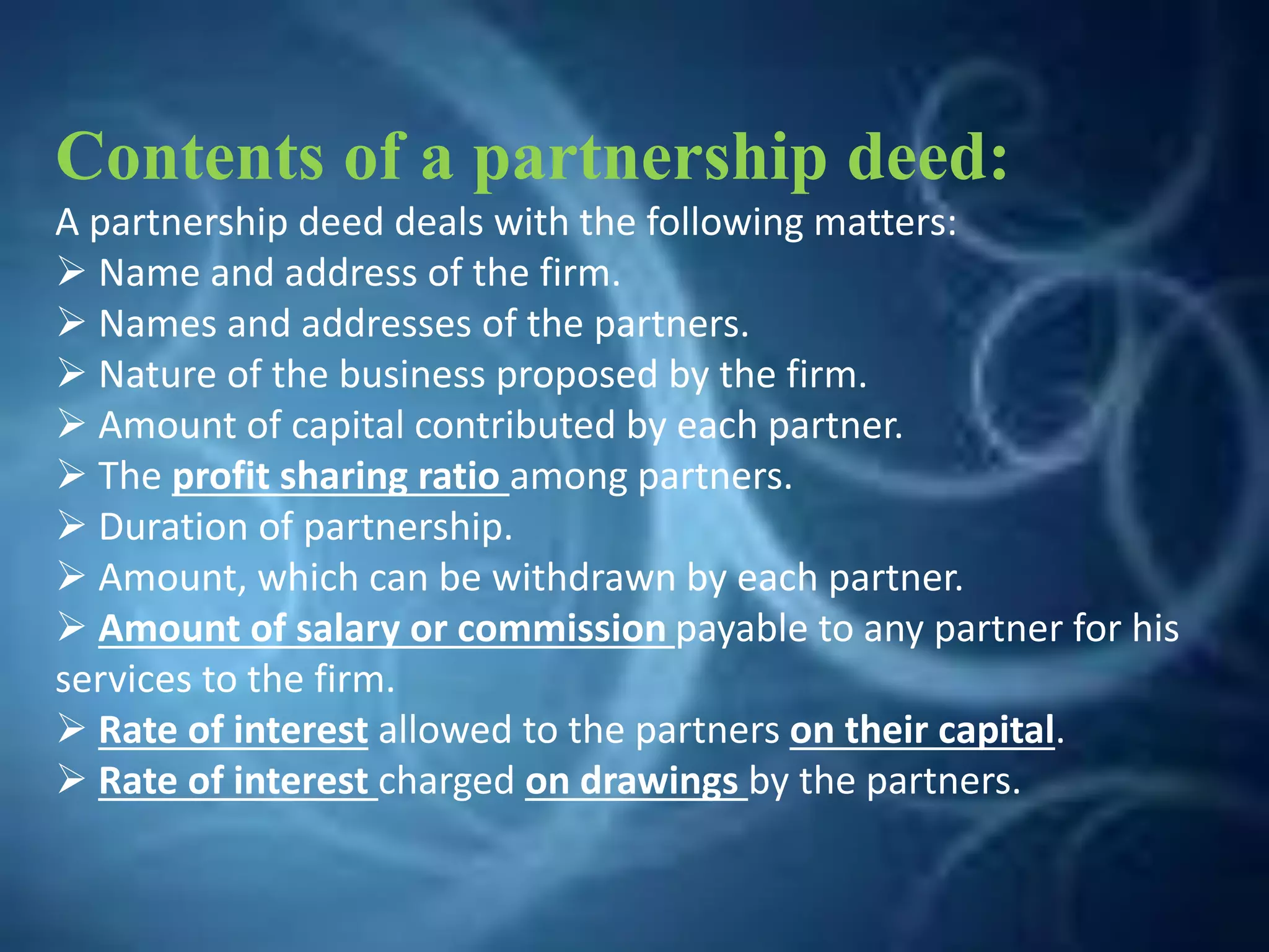 Contents of a partnership deed:
A partnership deed deals with the following matters:
 Name and address of the firm.
 Names and addresses of the partners.
 Nature of the business proposed by the firm.
 Amount of capital contributed by each partner.
 The profit sharing ratio among partners.
 Duration of partnership.
 Amount, which can be withdrawn by each partner.
 Amount of salary or commission payable to any partner for his
services to the firm.
 Rate of interest allowed to the partners on their capital.
 Rate of interest charged on drawings by the partners.
 