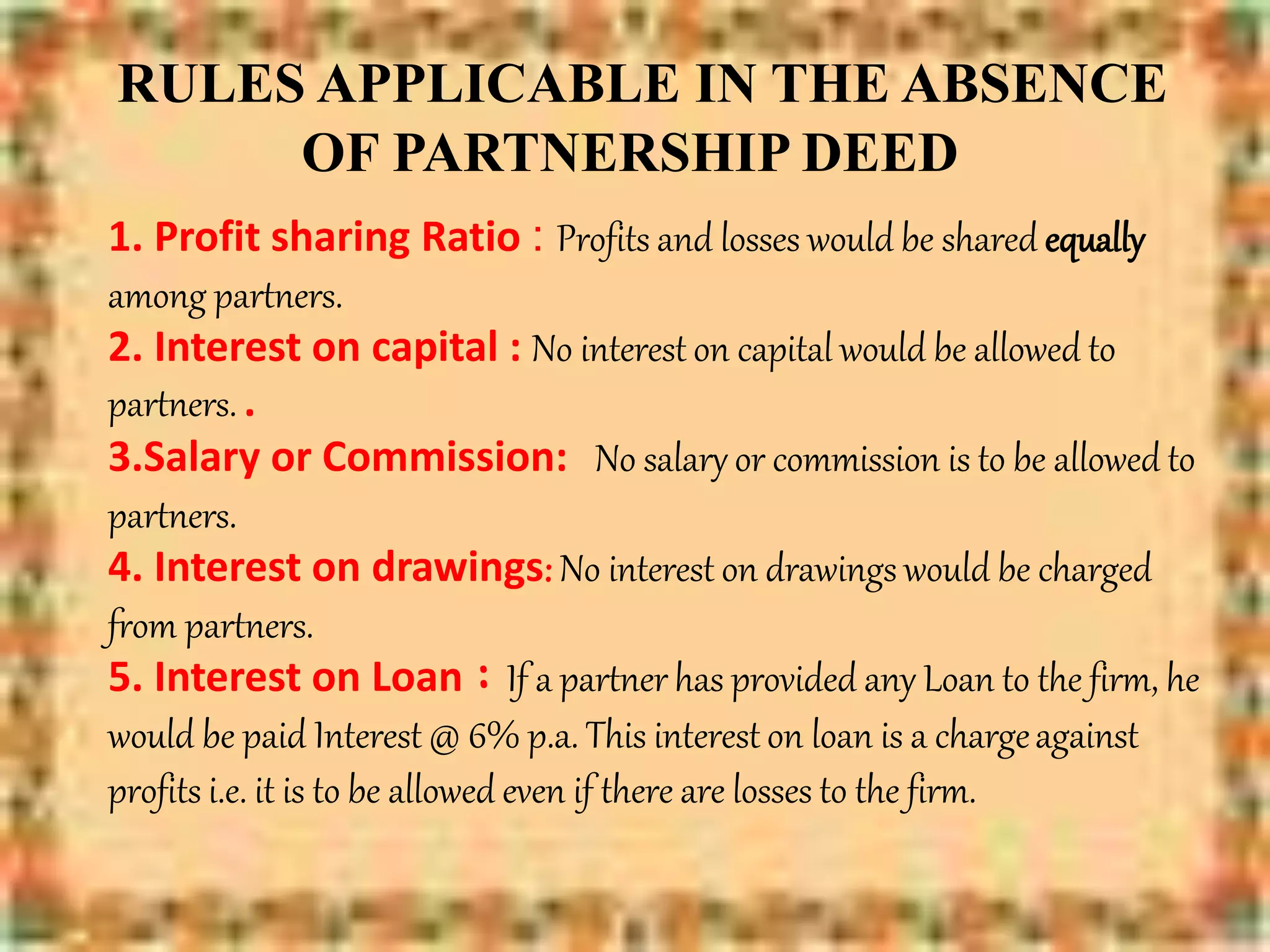RULES APPLICABLE IN THE ABSENCE
OF PARTNERSHIP DEED
1. Profit sharing Ratio : Profits and losses would be shared equally
among partners.
2. Interest on capital : No interest on capital would be allowed to
partners. .
3.Salary or Commission: No salary or commission is to be allowed to
partners.
4. Interest on drawings: No interest on drawings would be charged
from partners.
5. Interest on Loan : If a partner has provided any Loan to the firm, he
would be paid Interest @ 6% p.a. This interest on loan is a chargeagainst
profits i.e. it is to be allowed even if there are losses to the firm.
 