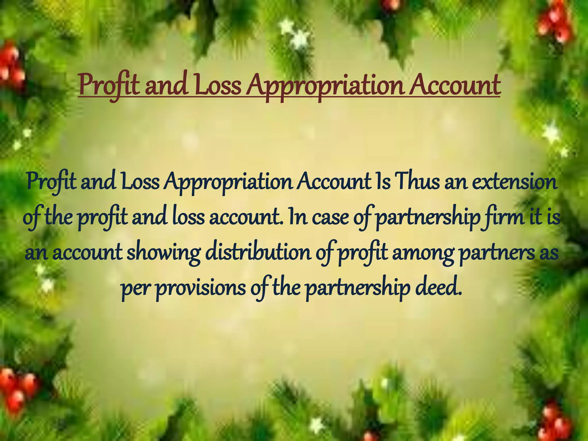Profit and Loss Appropriation Account
Profit and Loss Appropriation Account Is Thus an extension
of the profit andloss account. In case of partnership firm it is
an account showing distribution of profit among partners as
per provisions of the partnership deed.
 
