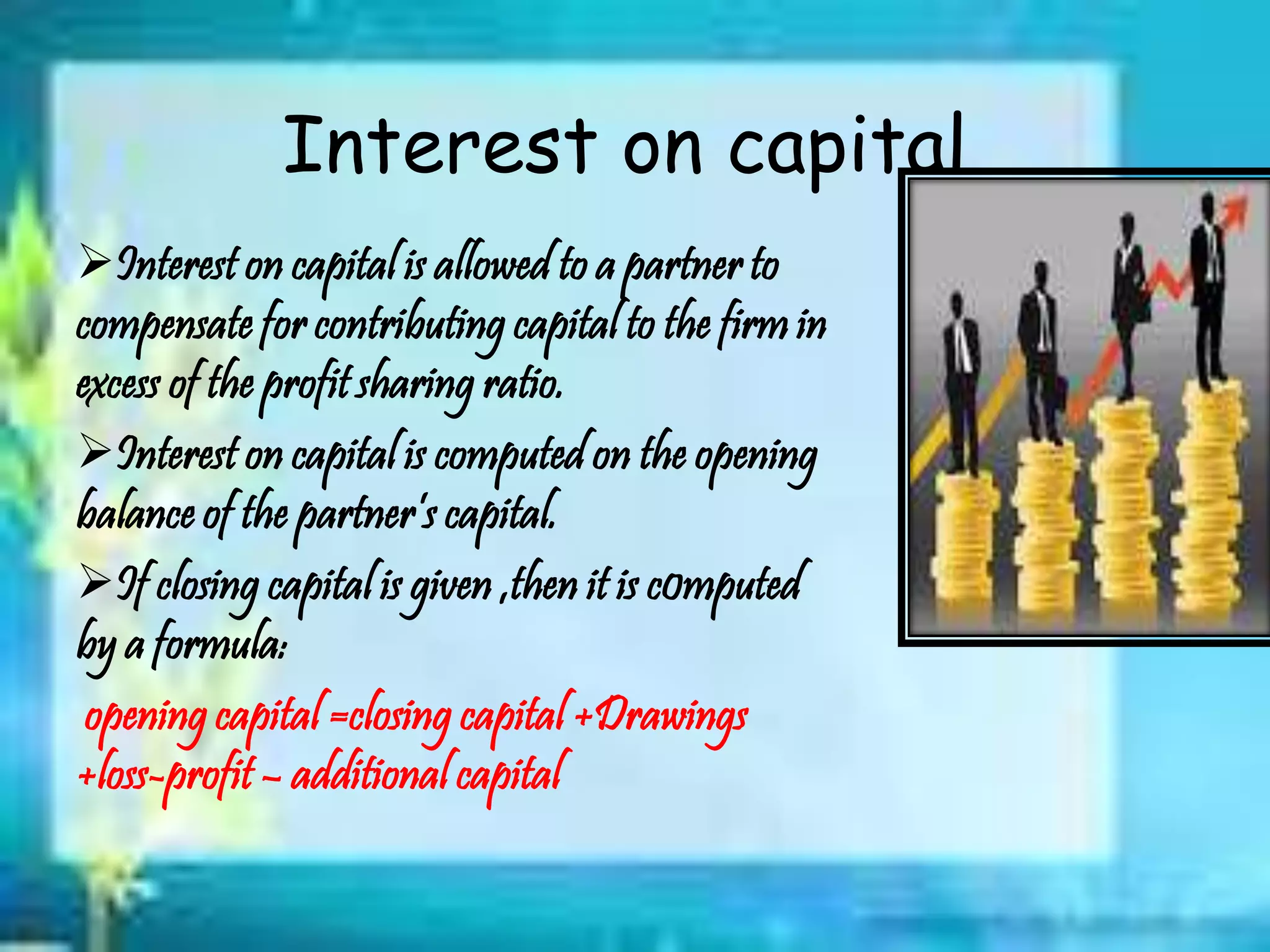 Interest on capital
Interest on capital is allowed to a partner to
compensate for contributing capital to the firm in
excess of the profit sharing ratio.
Interest on capital is computed on the opening
balance of the partner’s capital.
If closing capital is given ,then it is c0mputed
by a formula:
opening capital =closing capital +Drawings
+loss-profit – additional capital
 