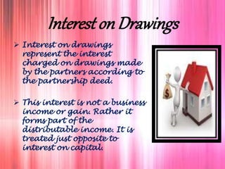 Interest on Drawings
 Interest on drawings
represent the interest
charged on drawings made
by the partners according to
the partnership deed.
 This interest is not a business
income or gain. Rather it
forms part of the
distributable income. It is
treated just opposite to
interest on capital.
 