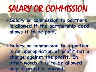 SALARY OR COMMISSION
Salary or commission to partners
is allowed if the partnership deed
allows it to be paid.
Salary or commission to a partner
is an appropriation of profit not a
charge against the profit. In
other words it is to be allowed
only if profit is earned.
 