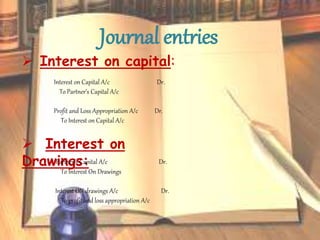 Journal entries
 Interest on capital:
Interest on Capital A/c Dr.
To Partner’s Capital A/c
Profit and Loss Appropriation A/c Dr.
To Interest on Capital A/c
 Interest on
Drawings:Partner’s Capital A/c Dr.
To Interest On Drawings
Interest ON drawings A/c Dr.
To profit and loss appropriation A/c
 