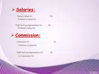  Salaries:
Commission A/c Dr.
To Partner’s Capital A/c
Profit And Loss Appropriation A/c Dr.
To Commission A/c
Partner’s Salary A/c Dr.
To Partner’s Capital A/c
Profit And Loss Appropriation A/c Dr.
To Partner’s Salary A/c
 Commission:
 