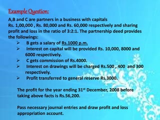 ExampleQuestion:
A,B and C are partners in a business with capitals
Rs. 1,00,000 , Rs. 80,000 and Rs. 60,000 respectively and sharing
profit and loss in the ratio of 3:2:1. The partnership deed provides
the followings:
 B gets a salary of Rs.1000 p.m.
 Interest on capital will be provided Rs. 10,000, 8000 and
6000 respectively.
 C gets commission of Rs.4000.
 Interest on drawings will be charged Rs.500 , 400 and 300
respectively.
 Profit transferred to general reserve Rs.3000.
The profit for the year ending 31st December, 2008 before
taking above facts is Rs.56,200.
Pass necessary journal entries and draw profit and loss
appropriation account.
 