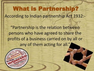 According to Indian partnership Act 1932:-
“Partnership is the relation between
persons who have agreed to share the
profits of a business carried on by all or
any of them acting for all.”
What is Partnership?
 