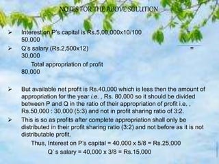 NOTES FOR THE ABOVE SOLUTION.
 Interest on P’s capital is Rs.5,00,000x10/100 =
50,000
 Q’s salary (Rs.2,500x12) =
30,000
Total appropriation of profit
80,000
 But available net profit is Rs.40,000 which is less then the amount of
appropriation for the year i.e. , Rs. 80,000 so it should be divided
between P and Q in the ratio of their appropriation of profit i.e. ,
Rs.50,000 : 30,000 (5:3) and not in profit sharing ratio of 3:2.
 This is so as profits after complete appropriation shall only be
distributed in their profit sharing ratio (3:2) and not before as it is not
distributable profit.
Thus, Interest on P’s capital = 40,000 x 5/8 = Rs.25,000
Q’ s salary = 40,000 x 3/8 = Rs.15,000
 