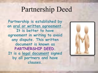 Partnership is established by
an oral or written agreement.
It is better to have
agreement in writing to avoid
any dispute. This written
document is known as
PARTNERSHIP DEED.
It is a legal document signed
by all partners and have
clauses.
Partnership Deed
 