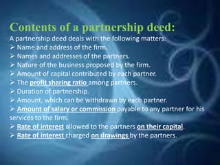 Contents of a partnership deed:
A partnership deed deals with the following matters:
 Name and address of the firm.
 Names and addresses of the partners.
 Nature of the business proposed by the firm.
 Amount of capital contributed by each partner.
 The profit sharing ratio among partners.
 Duration of partnership.
 Amount, which can be withdrawn by each partner.
 Amount of salary or commission payable to any partner for his
services to the firm.
 Rate of interest allowed to the partners on their capital.
 Rate of interest charged on drawings by the partners.
 