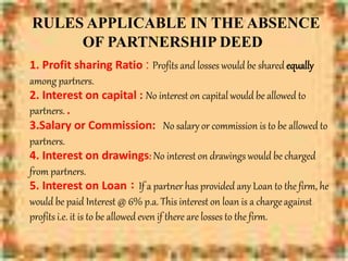 RULES APPLICABLE IN THE ABSENCE
OF PARTNERSHIP DEED
1. Profit sharing Ratio : Profits and losses would be shared equally
among partners.
2. Interest on capital : No interest on capital would be allowed to
partners. .
3.Salary or Commission: No salary or commission is to be allowed to
partners.
4. Interest on drawings: No interest on drawings would be charged
from partners.
5. Interest on Loan : If a partner has provided any Loan to the firm, he
would be paid Interest @ 6% p.a. This interest on loan is a chargeagainst
profits i.e. it is to be allowed even if there are losses to the firm.
 