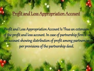 Profit and Loss Appropriation Account
Profit and Loss Appropriation Account Is Thus an extension
of the profit andloss account. In case of partnership firm it is
an account showing distribution of profit among partners as
per provisions of the partnership deed.
 