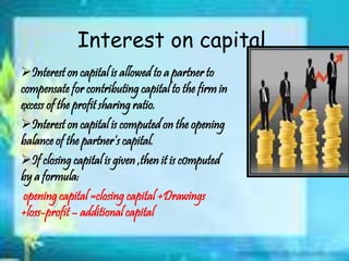 Interest on capital
Interest on capital is allowed to a partner to
compensate for contributing capital to the firm in
excess of the profit sharing ratio.
Interest on capital is computed on the opening
balance of the partner’s capital.
If closing capital is given ,then it is c0mputed
by a formula:
opening capital =closing capital +Drawings
+loss-profit – additional capital
 