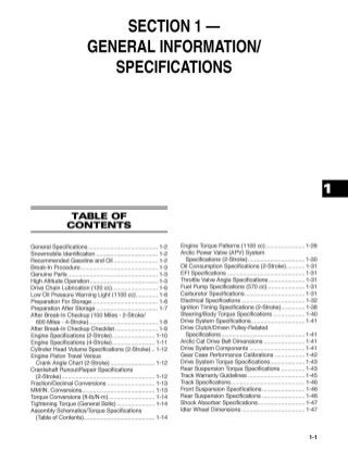 SECTION 1-
GENERAL INFORMATION!
SPECIFICATIONS
TABLE OF
CONTENTS
General Specifications ............................................ 1-2
Snowmobile Identification ....................................... 1-2
Recommended Gasoline and Oil ............................ 1-2
Break-In Procedure ................................................. 1-3
Genuine Parts ......................................................... 1-3
High Altitude Operation ........................................... 1-3
Drive Chain Lubrication (120 cc) ............................. 1-6
Low Oil Pressure Warning Light (1100 cc).............. 1-6
Preparation For Storage.......................................... 1-6
Preparation After Storage ....................................... 1-7
After Break-In Checkup (100 Miles - 2-Stroke/
600 Miles - 4-Stroke)............................................ 1-8
After Break-In Checkup Checklist ........................... 1-9
Engine Specifications (2-Stroke) ........................... 1-10
Engine Specifications (4-Stroke) ........................... 1-11
Cylinder Head Volume Specifications (2-Stroke) .. 1-12
Engine Piston Travel Versus
Crank Angle Chart (2-Stroke) ......................... ... 1-12
Crankshaft RunoutiRepair Specifications
(2-Stroke) ........................................................ ... 1-12
Fraction/Decimal Conversions .............................. 1-13
MM/IN. Conversions.............................................. 1-13
Torque Conversions (ft-Ib/N-m) ............................. 1-14
Tightening Torque (General Bolts) ........................ 1-14
Assembly Schematics/Torque Specifications
(Table of Contents)............................................. 1-14
Engine Torque Patterns (1100 cc) ......................... 1-28
Arctic Power Valve (APV) System
Specifications (2-Stroke) .................................... 1-30
Oil Consumption Specifications (2-Stroke)............ 1-31
EFI Specifications ................................................. 1-31
Throttle Valve Angle Specifications ....................... 1-31
Fuel Pump Specifications (570 cc) ........................ 1-31
Carburetor Specifications ...................................... 1-31
Electrical Specifications ........................................ 1-32
Ignition Timing Specifications (2-Stroke) ............ ... 1-38
Steering/Body Torque Specifications .................... 1-40
Drive System Specifications.................... .............. 1-41
Drive Clutch/Driven Pulley-Related
Specifications ..................................................... 1-41
Arctic Cat Drive Belt Dimensions .......................... 1-41
Drive System Components ................................... 1-41
Gear Case Performance Calibrations ................... 1-42
Drive System Torque Specifications ...................... 1-43
Rear Suspension Torque Specifications ............... 1-43
Track Warranty Guidelines .................................... 1-45
Track Specifications............................................... 1-46
Front Suspension Specifications ........................ ... 1-46
Rear Suspension Specifications ........................... 1-46
Shock Absorber Specifications........................... ... 1-47
Idler Wheel Dimensions ........................................ 1-47
1-1
 