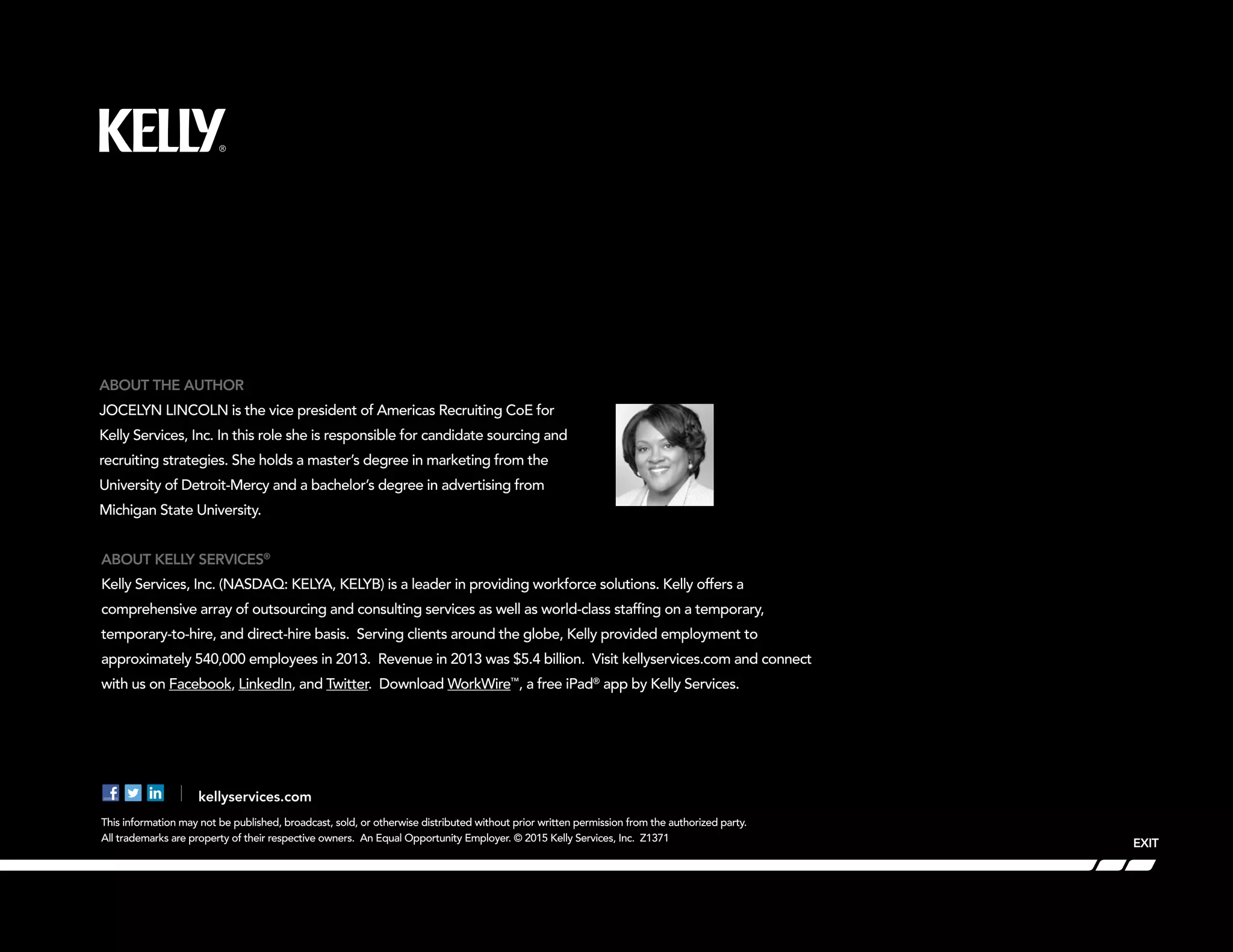 EXIT
This information may not be published, broadcast, sold, or otherwise distributed without prior written permission from the authorized party.
All trademarks are property of their respective owners. An Equal Opportunity Employer. © 2015 Kelly Services, Inc. Z1371
ABOUT KELLY SERVICES®
Kelly Services, Inc. (NASDAQ: KELYA, KELYB) is a leader in providing workforce solutions. Kelly offers a
comprehensive array of outsourcing and consulting services as well as world-class staffing on a temporary,
temporary-to-hire, and direct-hire basis. Serving clients around the globe, Kelly provided employment to
approximately 540,000 employees in 2013. Revenue in 2013 was $5.4 billion. Visit kellyservices.com and connect
with us on Facebook, LinkedIn, and Twitter. Download WorkWire™
, a free iPad®
app by Kelly Services.
ABOUT THE AUTHOR
JOCELYN LINCOLN is the vice president of Americas Recruiting CoE for
Kelly Services, Inc. In this role she is responsible for candidate sourcing and
recruiting strategies. She holds a master’s degree in marketing from the
University of Detroit-Mercy and a bachelor’s degree in advertising from
Michigan State University.
kellyservices.com
 