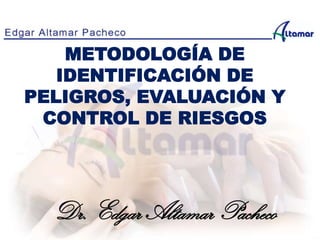 METODOLOGÍA DE
IDENTIFICACIÓN DE
PELIGROS, EVALUACIÓN Y
CONTROL DE RIESGOS
Dr. Edgar Altamar Pacheco
 