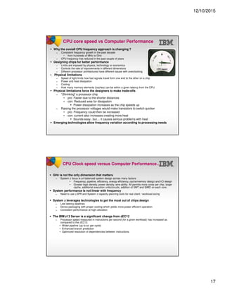 12/10/2015
17
CPU core speed vs Computer Performance
Why the overall CPU frequency approach is changing ?
̶ Consistent frequency growth in the past decade
• from hundreds of MHz to GHz
̶ CPU frequency has reduced in the past couple of years
Designing chips for better performance
̶ Limits are imposed by physics, technology or economics
̶ Controls the rate of improvements in different dimensions
̶ Different processor architectures have different issues with overclocking
Physical limitations
̶ Speed of light limits how fast signals travel form one end to the other on a chip
̶ Power and heat dissipation
̶ Cooling
̶ How many memory elements (caches) can be within a given latency from the CPU
Physical limitations force the designers to make trade-offs
̶ “Shrinking” a processor chip
• pro: Faster due to the shorter distances
• con: Reduced area for dissipation
Power dissipation increases as the chip speeds up
̶ Raising the processor voltages would make transistors to switch quicker
• pro: Frequency could then be increased
• con: current also increases creating more heat
Sounds easy.. but… it causes serious problems with heat
Emerging technologies allow frequency variation according to processing needs
CPU Clock speed versus Computer Performance…
GHz is not the only dimension that matters
̶ System z focus is on balanced system design across many factors:
• Frequency, pipeline, efficiency, energy efficiency, cache/memory design and I/O design
• Greater logic density, power density, wire-ability. All permits more cores per chip, larger
cache, additional execution units/circuits, addition of SMT and SIMD on each core.
System performance is not linear with frequency
̶ Need to use LSPR and System z capacity planning tools for real client / workload sizing
System z leverages technologies to get the most out of chips design
̶ Low latency pipelines
̶ Dense packaging with proper cooling which yields more power-efficient operation
̶ Consistent performance at high utilization
The IBM z13 Server is a significant change from zEC12
̶ Processor speed measured in instructions per second (for a given workload) has increased as
compared to the zEC12.
• Wider pipeline (up to six per cycle)
• Enhanced branch prediction
• Optimized resolution of dependencies between instructions.
 
