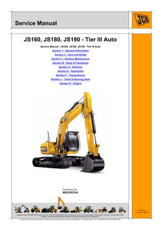 Copyright © 2004 JCB SERVICE. All rights reserved. No part of this publication may be reproduced, stored in a retrieval system, or transmitted in any form or by any other means,
electronic, mechanical, photocopying or otherwise, without prior permission from JCB SERVICE.
World Class
Customer Support
9803/6570-6
Publication No.
Issued by JCB Technical Publications, JCB Aftermarket Training, Woodseat, Rocester, Staffordshire, ST14 5BW, England. Tel +44 1889 591300 Fax +44 1889 591400
Service Manual
JS160, JS180, JS190 - Tier III Auto
Service Manual - JS160, JS180, JS190 - Tier III Auto
Section 1 - General Information
Section 2 - Care and Safety
Section 3 - Routine Maintenance
Section B - Body & Framework
Section C - Electrics
Section E - Hydraulics
Section F - Transmission
Section J - Track & Running Gear
Section K - Engine
Open front screen
 