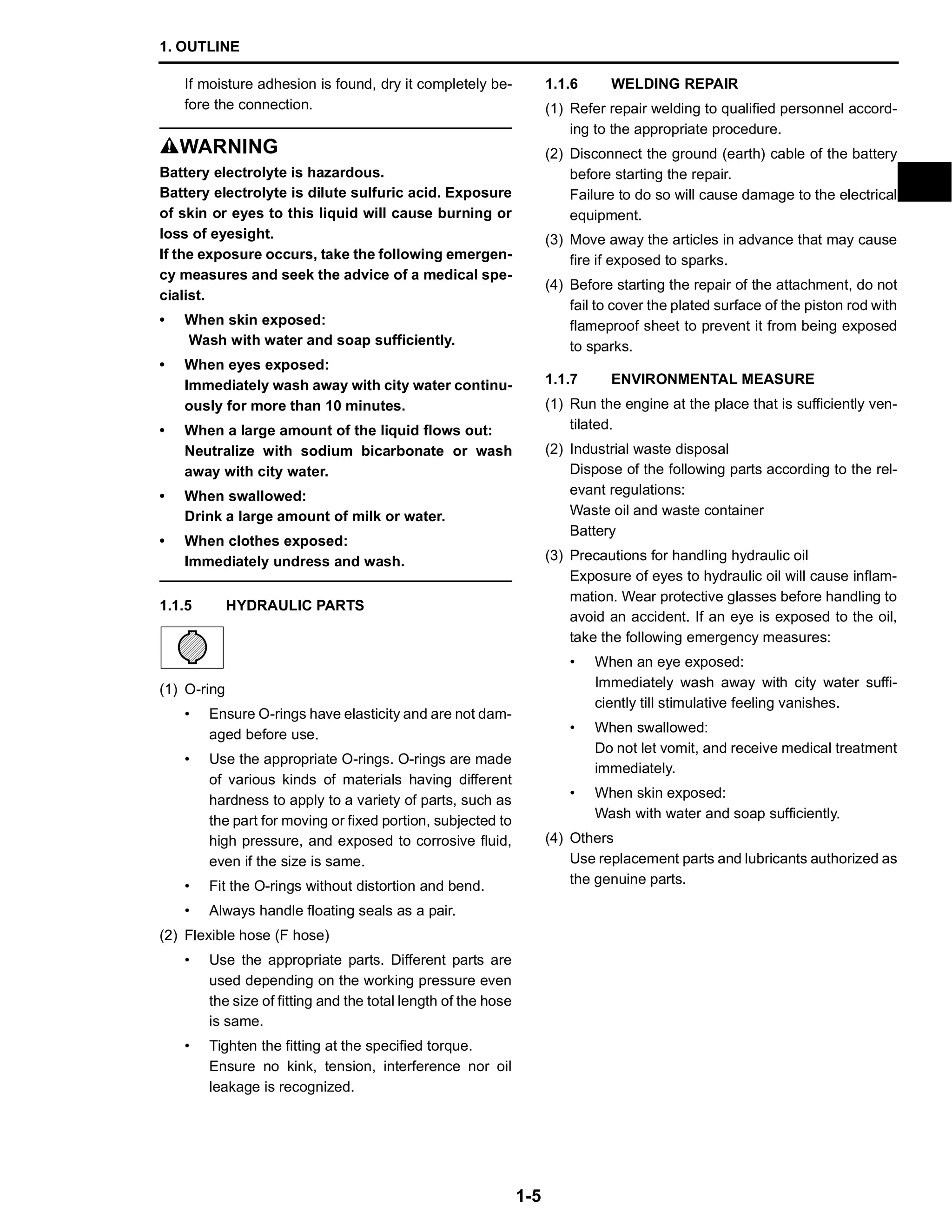1. OUTLINE
1-5
If moisture adhesion is found, dry it completely be-
fore the connection.
SWARNING
Battery electrolyte is hazardous.
Battery electrolyte is dilute sulfuric acid. Exposure
of skin or eyes to this liquid will cause burning or
loss of eyesight.
If the exposure occurs, take the following emergen-
cy measures and seek the advice of a medical spe-
cialist.
• When skin exposed:
Wash with water and soap sufficiently.
• When eyes exposed:
Immediately wash away with city water continu-
ously for more than 10 minutes.
• When a large amount of the liquid flows out:
Neutralize with sodium bicarbonate or wash
away with city water.
• When swallowed:
Drink a large amount of milk or water.
• When clothes exposed:
Immediately undress and wash.
1.1.5 HYDRAULIC PARTS
(1) O-ring
• Ensure O-rings have elasticity and are not dam-
aged before use.
• Use the appropriate O-rings. O-rings are made
of various kinds of materials having different
hardness to apply to a variety of parts, such as
the part for moving or fixed portion, subjected to
high pressure, and exposed to corrosive fluid,
even if the size is same.
• Fit the O-rings without distortion and bend.
• Always handle floating seals as a pair.
(2) Flexible hose (F hose)
• Use the appropriate parts. Different parts are
used depending on the working pressure even
the size of fitting and the total length of the hose
is same.
• Tighten the fitting at the specified torque.
Ensure no kink, tension, interference nor oil
leakage is recognized.
1.1.6 WELDING REPAIR
(1) Refer repair welding to qualified personnel accord-
ing to the appropriate procedure.
(2) Disconnect the ground (earth) cable of the battery
before starting the repair.
Failure to do so will cause damage to the electrical
equipment.
(3) Move away the articles in advance that may cause
fire if exposed to sparks.
(4) Before starting the repair of the attachment, do not
fail to cover the plated surface of the piston rod with
flameproof sheet to prevent it from being exposed
to sparks.
1.1.7 ENVIRONMENTAL MEASURE
(1) Run the engine at the place that is sufficiently ven-
tilated.
(2) Industrial waste disposal
Dispose of the following parts according to the rel-
evant regulations:
Waste oil and waste container
Battery
(3) Precautions for handling hydraulic oil
Exposure of eyes to hydraulic oil will cause inflam-
mation. Wear protective glasses before handling to
avoid an accident. If an eye is exposed to the oil,
take the following emergency measures:
• When an eye exposed:
Immediately wash away with city water suffi-
ciently till stimulative feeling vanishes.
• When swallowed:
Do not let vomit, and receive medical treatment
immediately.
• When skin exposed:
Wash with water and soap sufficiently.
(4) Others
Use replacement parts and lubricants authorized as
the genuine parts.
 