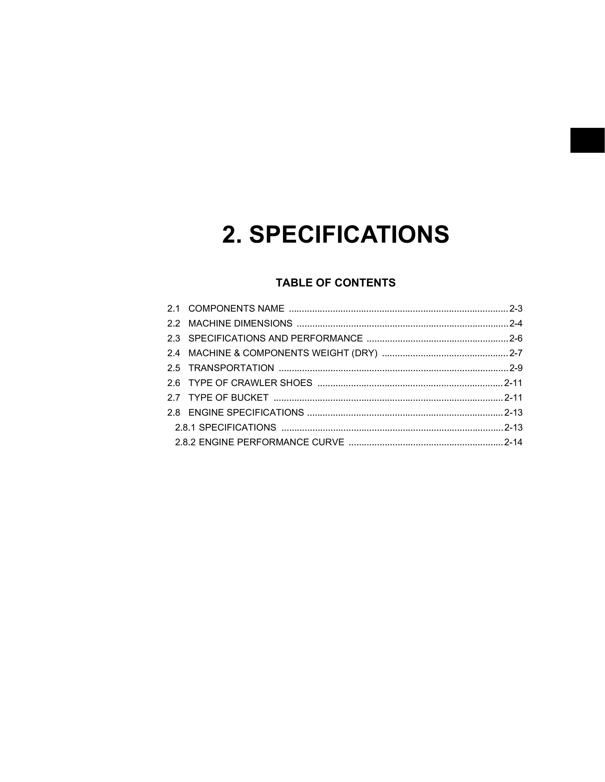 2. SPECIFICATIONS
TABLE OF CONTENTS
2.1 COMPONENTS NAME .....................................................................................2-3
2.2 MACHINE DIMENSIONS ..................................................................................2-4
2.3 SPECIFICATIONS AND PERFORMANCE .......................................................2-6
2.4 MACHINE & COMPONENTS WEIGHT (DRY) .................................................2-7
2.5 TRANSPORTATION .........................................................................................2-9
2.6 TYPE OF CRAWLER SHOES ........................................................................2-11
2.7 TYPE OF BUCKET .........................................................................................2-11
2.8 ENGINE SPECIFICATIONS ............................................................................2-13
2.8.1 SPECIFICATIONS ......................................................................................2-13
2.8.2 ENGINE PERFORMANCE CURVE ............................................................2-14
 