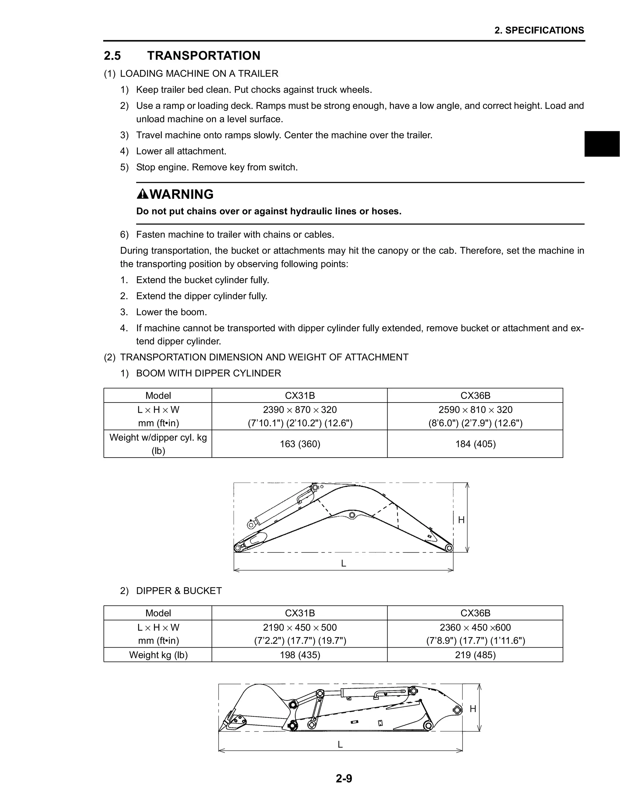 2. SPECIFICATIONS
2-9
2.5 TRANSPORTATION
(1) LOADING MACHINE ON A TRAILER
1) Keep trailer bed clean. Put chocks against truck wheels.
2) Use a ramp or loading deck. Ramps must be strong enough, have a low angle, and correct height. Load and
unload machine on a level surface.
3) Travel machine onto ramps slowly. Center the machine over the trailer.
4) Lower all attachment.
5) Stop engine. Remove key from switch.
SWARNING
Do not put chains over or against hydraulic lines or hoses.
6) Fasten machine to trailer with chains or cables.
During transportation, the bucket or attachments may hit the canopy or the cab. Therefore, set the machine in
the transporting position by observing following points:
1. Extend the bucket cylinder fully.
2. Extend the dipper cylinder fully.
3. Lower the boom.
4. If machine cannot be transported with dipper cylinder fully extended, remove bucket or attachment and ex-
tend dipper cylinder.
(2) TRANSPORTATION DIMENSION AND WEIGHT OF ATTACHMENT
1) BOOM WITH DIPPER CYLINDER
2) DIPPER & BUCKET
Model CX31B CX36B
L × H × W
mm (ft•in)
2390 × 870 × 320
(7’10.1") (2’10.2") (12.6")
2590 × 810 × 320
(8’6.0") (2’7.9") (12.6")
Weight w/dipper cyl. kg
(lb)
163 (360) 184 (405)
Model CX31B CX36B
L × H × W
mm (ft•in)
2190 × 450 × 500
(7’2.2") (17.7") (19.7")
2360 × 450 ×600
(7’8.9") (17.7") (1’11.6")
Weight kg (lb) 198 (435) 219 (485)
L
H
L
H
 