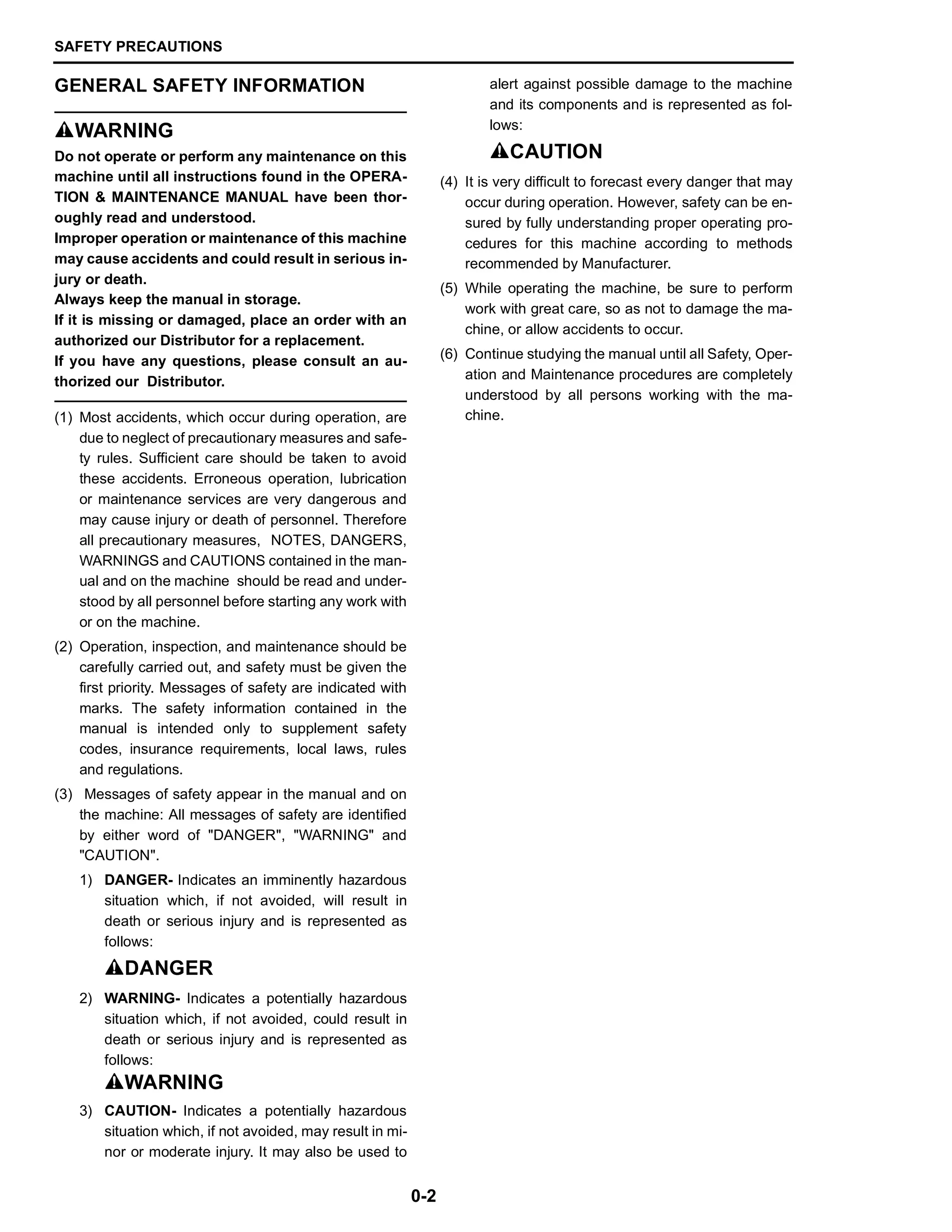 SAFETY PRECAUTIONS
0-2
GENERAL SAFETY INFORMATION
SWARNING
Do not operate or perform any maintenance on this
machine until all instructions found in the OPERA-
TION & MAINTENANCE MANUAL have been thor-
oughly read and understood.
Improper operation or maintenance of this machine
may cause accidents and could result in serious in-
jury or death.
Always keep the manual in storage.
If it is missing or damaged, place an order with an
authorized our Distributor for a replacement.
If you have any questions, please consult an au-
thorized our Distributor.
(1) Most accidents, which occur during operation, are
due to neglect of precautionary measures and safe-
ty rules. Sufficient care should be taken to avoid
these accidents. Erroneous operation, lubrication
or maintenance services are very dangerous and
may cause injury or death of personnel. Therefore
all precautionary measures, NOTES, DANGERS,
WARNINGS and CAUTIONS contained in the man-
ual and on the machine should be read and under-
stood by all personnel before starting any work with
or on the machine.
(2) Operation, inspection, and maintenance should be
carefully carried out, and safety must be given the
first priority. Messages of safety are indicated with
marks. The safety information contained in the
manual is intended only to supplement safety
codes, insurance requirements, local laws, rules
and regulations.
(3) Messages of safety appear in the manual and on
the machine: All messages of safety are identified
by either word of "DANGER", "WARNING" and
"CAUTION".
1) DANGER- Indicates an imminently hazardous
situation which, if not avoided, will result in
death or serious injury and is represented as
follows:
SDANGER
2) WARNING- Indicates a potentially hazardous
situation which, if not avoided, could result in
death or serious injury and is represented as
follows:
SWARNING
3) CAUTION- Indicates a potentially hazardous
situation which, if not avoided, may result in mi-
nor or moderate injury. It may also be used to
alert against possible damage to the machine
and its components and is represented as fol-
lows:
SCAUTION
(4) It is very difficult to forecast every danger that may
occur during operation. However, safety can be en-
sured by fully understanding proper operating pro-
cedures for this machine according to methods
recommended by Manufacturer.
(5) While operating the machine, be sure to perform
work with great care, so as not to damage the ma-
chine, or allow accidents to occur.
(6) Continue studying the manual until all Safety, Oper-
ation and Maintenance procedures are completely
understood by all persons working with the ma-
chine.
 