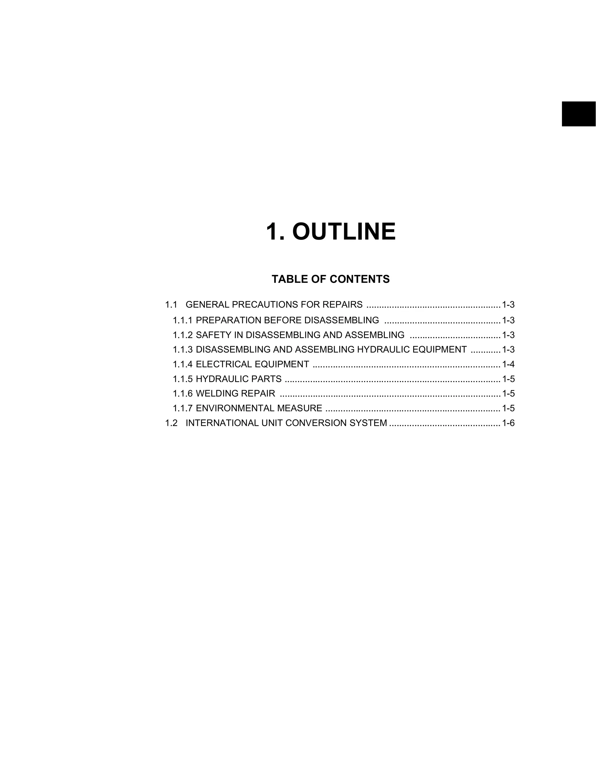 1. OUTLINE
TABLE OF CONTENTS
1.1 GENERAL PRECAUTIONS FOR REPAIRS .....................................................1-3
1.1.1 PREPARATION BEFORE DISASSEMBLING ..............................................1-3
1.1.2 SAFETY IN DISASSEMBLING AND ASSEMBLING ....................................1-3
1.1.3 DISASSEMBLING AND ASSEMBLING HYDRAULIC EQUIPMENT ............1-3
1.1.4 ELECTRICAL EQUIPMENT ..........................................................................1-4
1.1.5 HYDRAULIC PARTS .....................................................................................1-5
1.1.6 WELDING REPAIR .......................................................................................1-5
1.1.7 ENVIRONMENTAL MEASURE .....................................................................1-5
1.2 INTERNATIONAL UNIT CONVERSION SYSTEM ............................................1-6
 
