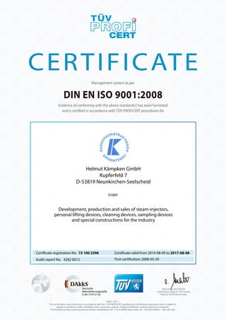 CERTIFICATE 
Management system as per 
DIN EN ISO 9001:2008 
Evidence of conformity with the above standard(s) has been furnished 
and is certi ed in accordance with TÜV PROFiCERT procedures for 
Helmut Kämpken GmbH 
Kupferfeld 7 
D-53819 Neunkirchen-Seelscheid 
scope: 
Development, production and sales of steam-injectors, 
personal lifting devices, cleaning devices, sampling devices 
and special constructions for the industry 
Certi cate valid from 2014-08-09 to 2017-08-08 
Certi cate registration No. 73 100 2398 
Audit report No. 4282 0012 First certi cation 2008-05-30 
D-ZM-14137-01-00 – Head of Certi cation body – 
PAGE 1 OF 1. 
Darmstadt, 2014-08-09 
Certi cation body of TÜV Hessen 
This certi cation was conducted in accordance with the TÜV PROFiCERT auditing and certi cation procedures and is subject to 
regular surveillance audits. Veri able under www.tuev-club.de. Original certi cates contain a glued on hologram. 
TÜV Technische Überwachung Hessen GmbH, Rüdesheimer Str. 119, D-64285 Darmstadt, Tel. +49 6151/600331 Rev-GB-1301 
