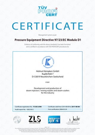 CERTIFICATE 
Management system as per 
Pressure Equipment Directive 97/23/EC Module D1 
Evidence of conformity with the above standard(s) has been furnished 
and is certi ed in accordance with TÜV PROFICERT procedures for 
Helmut Kämpken GmbH 
Kupferfeld 7 
D-53819 Neunkirchen-Seelscheid 
scope: 
Development and production of 
steam-injectors / mixing nozzles and steam-coolers 
for the industry 
Certi cate registration No. 73 202 2398 
Audit report No. 4282 0012 First certi cation 2008-05-30 
ZLS-ZQ-410/09 
Certi cate valid from 2014-08-09 to 2017-08-08 
PAGE 1 OF 1. 
Darmstadt, 2014-08-09 
Certi cation body of TÜV Hessen 
– Head of Certi cation body – 
This certi cation was conducted in accordance with the TÜV PROFiCERT auditing and certi cation procedures and is subject to regular surveillance audits. 
The manufacturer is entitled to provide in the context of the scope of pressure equipment devices with CE-marking with the identi cation 
number 0091 of the noti ed body of TÜV Hessen. Veri able under www.tuev-club.de. Original certi cates contain a glued on hologram. 
TÜV Technische Überwachung Hessen GmbH, Rüdesheimer Str. 119, D-64285 Darmstadt, Tel. +49 6151/600331 Rev-GB-1301 
