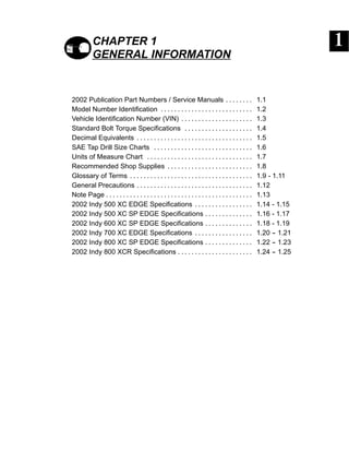 CHAPTER 1
GENERAL INFORMATION
2002 Publication Part Numbers / Service Manuals 1.1. . . . . . . .
Model Number Identification 1.2. . . . . . . . . . . . . . . . . . . . . . . . . . .
Vehicle Identification Number (VIN) 1.3. . . . . . . . . . . . . . . . . . . . .
Standard Bolt Torque Specifications 1.4. . . . . . . . . . . . . . . . . . . .
Decimal Equivalents 1.5. . . . . . . . . . . . . . . . . . . . . . . . . . . . . . . . . .
SAE Tap Drill Size Charts 1.6. . . . . . . . . . . . . . . . . . . . . . . . . . . . .
Units of Measure Chart 1.7. . . . . . . . . . . . . . . . . . . . . . . . . . . . . . .
Recommended Shop Supplies 1.8. . . . . . . . . . . . . . . . . . . . . . . . .
Glossary of Terms 1.9 - 1.11. . . . . . . . . . . . . . . . . . . . . . . . . . . . . . . . . . . .
General Precautions 1.12. . . . . . . . . . . . . . . . . . . . . . . . . . . . . . . . . .
Note Page 1.13. . . . . . . . . . . . . . . . . . . . . . . . . . . . . . . . . . . . . . . . . . .
2002 Indy 500 XC EDGE Specifications 1.14 - 1.15. . . . . . . . . . . . . . . . .
2002 Indy 500 XC SP EDGE Specifications 1.16 - 1.17. . . . . . . . . . . . . .
2002 Indy 600 XC SP EDGE Specifications 1.18 - 1.19. . . . . . . . . . . . . .
2002 Indy 700 XC EDGE Specifications 1.20 -- 1.21. . . . . . . . . . . . . . . . .
2002 Indy 800 XC SP EDGE Specifications 1.22 -- 1.23. . . . . . . . . . . . . .
2002 Indy 800 XCR Specifications 1.24 -- 1.25. . . . . . . . . . . . . . . . . . . . . .
 
