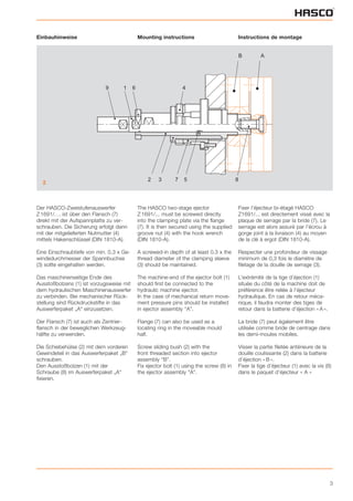 3
Einbauhinweise
Der HASCO-Zweistufenauswerfer
Z 1691/. . . ist über den Flansch (7)
direkt mit der Aufspannplatte zu ver-
schrauben. Die Sicherung erfolgt dann
mit der mitgelieferten Nutmutter (4)
mittels Hakenschlüssel (DIN 1810-A).
Eine Einschraubtiefe von min. 0,3 x Ge-
windedurchmesser der Spannbuchse
(3) sollte eingehalten werden.
Das maschinenseitige Ende des
Ausstoßbolzens (1) ist vorzugsweise mit
dem hydraulischen Maschinenauswerfer
zu verbinden. Bei mechanischer Rück-
stellung sind Rückdruckstifte in das
Auswerferpaket „A“ einzusetzen.
Der Flansch (7) ist auch als Zentrier-
flansch in der beweglichen Werkzeug-
hälfte zu verwenden.
Die Schiebehülse (2) mit dem vorderen
Gewindeteil in das Auswerferpaket „B“
schrauben.
Den Ausstoßbolzen (1) mit der
Schraube (8) im Auswerferpaket „A“
fixieren.
Mounting instructions
The HASCO two-stage ejector
Z 1691/... must be screwed directly
into the clamping plate via the flange
(7). It is then secured using the supplied
groove nut (4) with the hook wrench
(DIN 1810-A).
A screwed-in depth of at least 0.3 x the
thread diameter of the clamping sleeve
(3) should be maintained.
The machine-end of the ejector bolt (1)
should first be connected to the
hydraulic machine ejector.
In the case of mechanical return move-
ment pressure pins should be installed
in ejector assembly “A”.
Flange (7) can also be used as a
locating ring in the moveable mould
half.
Screw sliding bush (2) with the
front threaded section into ejector
assembly “B”.
Fix ejector bolt (1) using the screw (8) in
the ejector assembly "A".
Instructions de montage
Fixer l’éjecteur bi-étagé HASCO
Z1691/... est directement vissé avec la
plaque de serrage par la bride (7). Le
serrage est alors assuré par l’écrou à
gorge joint à la livraison (4) au moyen
de la clé à ergot (DIN 1810-A).
Respecter une profondeur de vissage
minimum de 0,3 fois le diamètre de
filetage de la douille de serrage (3).
L’extrémité de la tige d’éjection (1)
située du côté de la machine doit de
préférence être reliée à l’éjecteur
hydraulique. En cas de retour méca-
nique, il faudra monter des tiges de
retour dans la batterie d’éjection « A ».
La bride (7) peut également être
utilisée comme bride de centrage dans
les demi-moules mobiles.
Visser la partie filetée antérieure de la
douille coulissante (2) dans la batterie
d’éjection « B ».
Fixer la tige d’éjecteur (1) avec la vis (8)
dans le paquet d’éjecteur « A »
B A
9 1 6 4
2 3 7 5 8
2
 