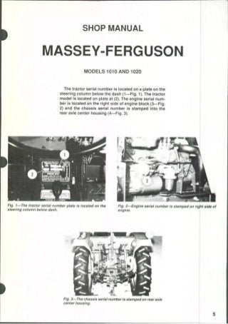 SHOP MANUAL
MASSEY-FERGUSON
MODELS 1010 AND 1020
The tractor serial number is located on a plate on the
steering column below the dash (1—Fig. 1). The tractor
model is located on plate at (2). The engine serial num-
ber is located on the right side of engine block (3—Fig,
2) and the chassis serial number is stamped into the
rear axle center housing (4—Fig. 3).
Fig, I—The tractor serial number plate Is located on the Fig. 2—Englne serial number Is stamped on right side of
steering column below dash. engine.
Fig. 3—The chassis serial number Is stamped on rear axle
center housing.
 