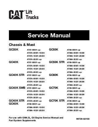 Chassis & Mast
Service Manual
99739-82100
For use with GM4.3L, G6 Engine Service Manual and
Fuel System Supplements
Lift
Trucks
®
GC35K AT87-00001-up
AT87A-00001-10230
AT87A-10231-20230
AT87A-20231-up
GC40K AT87-00001-up
AT87A-00001-10230
AT87A-10231-20230
AT87A-20231-up
GC40K STR AT87-00001-up
AT87A-00001-10230
AT87A-10231-20230
AT87A-20231-up
GC45K SWB AT87-00001-up
AT87A-00001-10230
AT87A-10231-20230
AT87A-20231-up
GC45K STR AT87A-20231-up
GC45K AT88-00001-up
AT88A-00001-10230
AT88A-10231-20230
GC55K AT88-00001-up
AT88A-00001-10230
AT88A-10231-20230
AT88A-20231-up
GC55K STR AT88-00001-up
AT88A-00001-10230
AT88A-10231-20230
AT88A-20231-up
GC60K AT89-00001-up
AT89A-00001-10230
AT89A-10231-20230
AT89A-20231-up
GC70K AT89-00001-up
AT89A-00001-10230
AT89A-10231-20230
AT89A-20231-up
GC70K STR AT89-00001-up
AT89A-00001-10230
AT89A-10231-20230
AT89A-20231-up
 