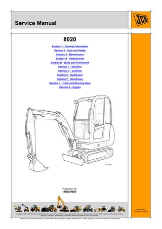 Copyright © 2004 JCB SERVICE. All rights reserved. No part of this publication may be reproduced, stored in a retrieval system, or transmitted in any form or by any other means,
electronic, mechanical, photocopying or otherwise, without prior permission from JCB SERVICE.
World Class
Customer Support
9803/9600
Publication No.
Issued by JCB Technical Publications, JCB Aftermarket Training, Woodseat, Rocester, Staffordshire, ST14 5BW, England. Tel +44 1889 591300 Fax +44 1889 591400
Service Manual
8020
Section 1 - General Information
Section 2 - Care and Safety
Section 3 - Maintenance
Section A - Attachments
Section B - Body and Framework
Section C - Electrics
Section D - Controls
Section E - Hydraulics
Section F - Gearboxes
Section J - Track and Running Gear
Section K - Engine
717260
Open front screen
 