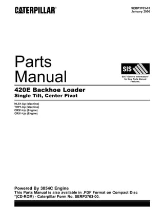 SEBP3703-01
January 2006
Parts
Manual See “General Information”
for New Parts Manual
Features.
420E Backhoe Loader
Single Tilt, Center Pivot
HLS1-Up (Machine)
THP1-Up (Machine)
CRS1-Up (Engine)
CRX1-Up (Engine)
Powered By 3054C Engine
This Parts Manual is also available in .PDF Format on Compact Disc
*(CD-ROM) - Caterpillar Form No. SERP3703-00.
 