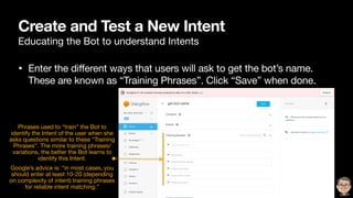 Create and Test a New Intent
Educating the Bot to understand Intents
• Enter the different ways that users will ask to get the bot’s name.
These are known as “Training Phrases”. Click “Save” when done.
Phrases used to “train” the Bot to
identify the Intent of the user when she
asks questions similar to these “Training
Phrases”. The more training phrases/
variations, the better the Bot learns to
identify this Intent. 

Google’s advice is: “in most cases, you
should enter at least 10-20 (depending
on complexity of intent) training phrases
for reliable intent matching.”

 