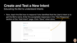 Create and Test a New Intent
Educating the Bot to understand Intents
• Now, teach the Bot how to respond if she identified that the User’s Intent is to
get the Bot’s name. Enter the acceptable responses in the “Text Response”
section of the “Add Intent” page. Click “Save” when done.
 