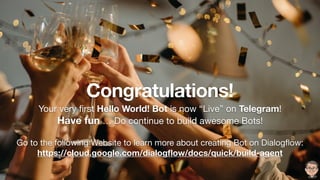 Congratulations!
Your very ﬁrst Hello World! Bot is now “Live” on Telegram!

Have fun … Do continue to build awesome Bots!

Go to the following Website to learn more about creating Bot on Dialogﬂow:

https://cloud.google.com/dialogﬂow/docs/quick/build-agent
 