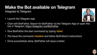 Make the Bot available on Telegram
Integrate to Telegram
• Launch the Telegram app

• Chat with BotFather. Search for BotFather via the Telegram App or open this
link in Telegram: https://telegram.me/BotFather

• Give BotFather the start command by typing /start
• The issue the command /newbot and follow BotFather’s instructions

• Once successfully done, BotFather will issue a token
 